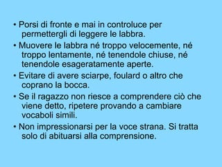 • Porsi di fronte e mai in controluce per 
permettergli di leggere le labbra. 
• Muovere le labbra né troppo velocemente, né 
troppo lentamente, né tenendole chiuse, né 
tenendole esageratamente aperte. 
• Evitare di avere sciarpe, foulard o altro che 
coprano la bocca. 
• Se il ragazzo non riesce a comprendere ciò che 
viene detto, ripetere provando a cambiare 
vocaboli simili. 
• Non impressionarsi per la voce strana. Si tratta 
solo di abituarsi alla comprensione. 
 