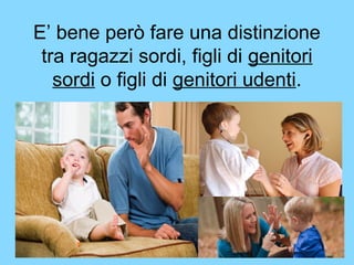 E’ bene però fare una distinzione 
tra ragazzi sordi, figli di genitori 
sordi o figli di genitori udenti. 
 
