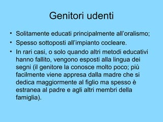Genitori udenti 
• Solitamente educati principalmente all’oralismo; 
• Spesso sottoposti all’impianto cocleare. 
• In rari casi, o solo quando altri metodi educativi 
hanno fallito, vengono esposti alla lingua dei 
segni (il genitore la conosce molto poco; più 
facilmente viene appresa dalla madre che si 
dedica maggiormente al figlio ma spesso è 
estranea al padre e agli altri membri della 
famiglia). 
 