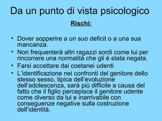 Da un punto di vista psicologico 
Rischi: 
• Dover sopperire a un suo deficit o a una sua 
mancanza. 
• Non frequenterà altri ragazzi sordi come lui per 
rincorrere una normalità che gli è stata negata. 
• Farsi accettare dai coetanei udenti 
• L’identificazione nei confronti del genitore dello 
stesso sesso, tipica dell’evoluzione 
dell’adolescenza, sarà più difficile a causa del 
fatto che il figlio percepisce il genitore udente 
come diverso da lui e inarrivabile con 
conseguenze negative sulla costruzione 
dell’identità. 
 