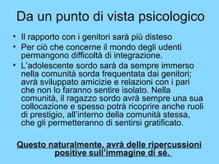 Da un punto di vista psicologico 
• Il rapporto con i genitori sarà più disteso 
• Per ciò che concerne il mondo degli udenti 
permangono difficoltà di integrazione. 
• L’adolescente sordo sarà da sempre immerso 
nella comunità sorda frequentata dai genitori; 
avrà sviluppato amicizie e relazioni con i pari 
che non lo faranno sentire isolato. Nella 
comunità, il ragazzo sordo avrà sempre una sua 
collocazione e spesso potrà ricoprire anche ruoli 
di prestigio, all’interno della comunità stessa, 
che gli permetteranno di sentirsi gratificato. 
Questo naturalmente, avrà delle ripercussioni 
positive sull’immagine di sé. 
 