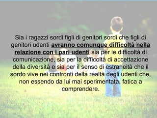Sia i ragazzi sordi figli di genitori sordi che figli di 
genitori udenti avranno comunque difficoltà nella 
relazione con i pari udenti sia per le difficoltà di 
comunicazione, sia per la difficoltà di accettazione 
della diversità e sia per il senso di estraneità che il 
sordo vive nei confronti della realtà degli udenti che, 
non essendo da lui mai sperimentata, fatica a 
comprendere. 
 