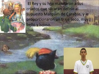    El Rey y su hija mandaron a sus criados que sacaran del río al supuesto Marques de Carabás, y le proporcionaron un traje seco, muy bello y lujoso. 