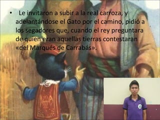    Le invitaron a subir a la real carroza, y adelantándose el Gato por el camino, pidió a los segadores que, cuando el rey preguntara de quien eran aquellas tierras contestaran «del Marqués de Carrabás».  