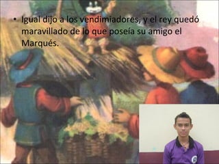 Igual dijo a los vendimiadores, y el rey quedó maravillado de lo que poseía su amigo el Marqués. 