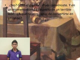    ¿No? Gritó el gigante. -Pues convéncete. Y en un momento tomó el aspecto de un terrible león. -¿A que no eres capaz de convertirte en un ratón? 