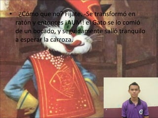    ¿Cómo que no? Fíjate. -Se transformó en ratón y entonces ¡AUM! el Gato se lo comió de un bocado, y seguidamente salió tranquilo a esperar la carroza. 