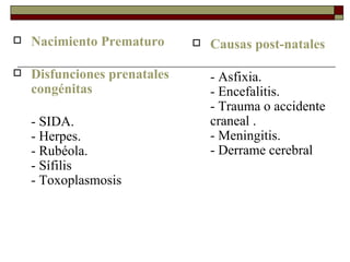 Nacimiento Prematuro Disfunciones prenatales congénitas - SIDA.  - Herpes.  - Rubéola.  - Sífilis  - Toxoplasmosis  Causas post-natales - Asfixia.  - Encefalitis.  - Trauma o accidente craneal .  - Meningitis.  - Derrame cerebral 