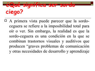 ¿Qué significa ser sordo ciego? A primera vista puede parecer que la sordo-ceguera se refiere a la imposibilidad total para oír o ver. Sin embargo, la realidad es que la sordo-ceguera es una condición en la que se combinan trastornos visuales y auditivos que producen “graves problemas de comunicación y otras necesidades de desarrollo y aprendizaje  