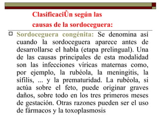 Clasificación según las causas de la sordoceguera:   Sordoceguera congénita:  Se denomina así cuando la sordoceguera aparece antes de desarrollarse el habla (etapa prelingual). Una de las causas principales de esta modalidad son las infecciones víricas maternas como, por ejemplo, la rubéola, la meningitis, la sífilis, ... y la prematuridad. La rubéola, si actúa sobre el feto, puede originar graves daños, sobre todo en los tres primeros meses de gestación. Otras razones pueden ser el uso de fármacos y la toxoplasmosis  