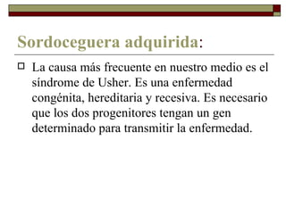 Sordoceguera adquirida : La causa más frecuente en nuestro medio es el síndrome de Usher. Es una enfermedad congénita, hereditaria y recesiva. Es necesario que los dos progenitores tengan un gen determinado para transmitir la enfermedad.  
