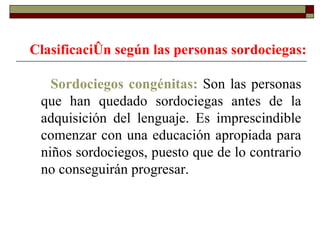 Clasificación según las personas sordociegas:   Sordociegos congénitas:  Son las personas que han quedado sordociegas antes de la adquisición del lenguaje. Es imprescindible comenzar con una educación apropiada para niños sordociegos, puesto que de lo contrario no conseguirán progresar.  