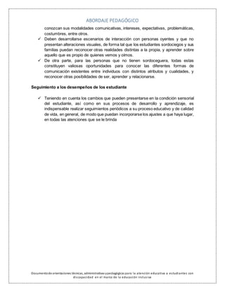 ABORDAJE PEDAGÓGICO
Documentode orientaciones técnicas, administrativas ypedagógicas para la atención educativa a estudiantes con
discapacidad en el marco de la educación inclusiva
conozcan sus modalidades comunicativas, intereses, expectativas, problemáticas,
costumbres, entre otros.
 Deben desarrollarse escenarios de interacción con personas oyentes y que no
presentan alteraciones visuales, de forma tal que los estudiantes sordociegos y sus
familias puedan reconocer otras realidades distintas a la propia, y aprender sobre
aquello que es propio de quienes vemos y oímos.
 De otra parte, para las personas que no tienen sordoceguera, todas estas
constituyen valiosas oportunidades para conocer las diferentes formas de
comunicación existentes entre individuos con distintos atributos y cualidades, y
reconocer otras posibilidades de ser, aprender y relacionarse.
Seguimiento a los desempeños de los estudiante
 Teniendo en cuenta los cambios que pueden presentarse en la condición sensorial
del estudiante, así como en sus procesos de desarrollo y aprendizaje, es
indispensable realizar seguimientos periódicos a su proceso educativo y de calidad
de vida, en general, de modo que puedan incorporarse los ajustes a que haya lugar,
en todas las atenciones que se le brinda
 