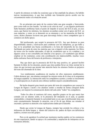 A partir de entonces en todas las ocasiones que se han ampliado las plazas y ha habido
nuevas incorporaciones, si que han recibido una formación previa acorde con las
circunstancias reales a la situación actual.
En un principio por parte de los centros hubo una gran acogida y bienvenida,
pero como todo en este mundo, “no todo es de color de rosa”, y con algunos profesores
hubo bastantes problemas hasta el punto de impedir el acceso del ILS al aula, en esos
casos, que fueron los mínimos, los alumnos no podían contar con el apoyo del ILS en
esas materias, y como ya se demostró en su momento y en las memorias de final de
curso, dichos alumnos tuvieron una gran desventaja frente a otros compañeros que si
contaron con dicho apoyo.
Del profesorado, que aceptó la presencia del ILS, hay que destacar su gran
disponibilidad, interés y motivación para colaborar con los intérpretes, ya que hubo y
hay en la actualidad una buena coordinación a la hora del desarrollo de las clases,
facilitando por parte de estos las materias que van a impartir al día siguiente, los libros
de textos con las reseñas adecuadas, el tipo de vocabulario que se va a emplear y en
algunos casos se nos consultaba con relación a los apoyos y el vocabulario que debían
emplear en los exámenes; como esta coordinación era imprescindible, muchas veces
debía realizarse fuera del horario de profesores e interpretes.
Hay que decir que la presencia del ILS fue muy positiva, en general facilitó
bastante la labor de los docentes, puesto que éstos podían llevar un ritmo normal de la
clase sin que tuviesen que prestar más atención hacia los alumnos Sordos en perjuicio
del resto del alumnado de la clase.
Los rendimientos académicos de muchos de ellos mejoraron notablemente.
Cabría destacar que una alumna consiguió las mejores notas de la clase en la asignatura
de lengua española. La interacción entre los compañeros oyentes y sordos se incrementó
y la participación en el aula de estos últimos también mejoró considerablemente.
De hecho despertó gran interés por parte del resto de compañeros por conocer la
Lengua de Signos e incitó a los alumnos sordos a enseñar de forma coloquial dicha
Lengua y así mejorar la comunicación dentro del aula entre ”todos” los compañeros.
Todos los años al comienzo del curso, aquellos grupos en los que nunca han
contado con un alumno sordo, ni la presencia del interprete en el aula, se quedan
sorprendidos y despierta bastante la curiosidad tanto es así, que el profesorado tiene que
estar constantemente llamando la atención, con el fin de que dirijan sus miradas al
encerado y presten su atención a las explicaciones dadas por el docente.
Desde que existe la Lengua de Signos, siempre han existido los críticos y los
defensores de dicha lengua, y dentro del colectivo de padres de hijos con deficiencia
auditiva, existen esos dos grupos.
Pero es de agradecer la actitud que mostraron muchos padres en los comienzos
de esta experiencia, dando su apoyo a la continuidad y ampliación de intérpretes en los
momentos difíciles.
 