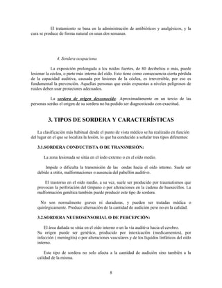 El tratamiento se basa en la administración de antibióticos y analgésicos, y la
cura se produce de forma natural en unas dos semanas.
4. Sordera ocupaciona
La exposición prolongada a los ruidos fuertes, de 80 decibelios o más, puede
lesionar la cóclea, o parte más interna del oído. Esto tiene como consecuencia cierta pérdida
de la capacidad auditiva, causada por lesiones de la cóclea, es irreversible, por eso es
fundamental la prevención. Aquellas personas que están expuestas a niveles peligrosos de
ruidos deben usar protectores adecuados.
La sordera de origen desconocido: Aproximadamente en un tercio de las
personas sordas el origen de su sordera no ha podido ser diagnosticado con exactitud.
3. TIPOS DE SORDERA Y CARACTERÍSTICAS
La clasificación más habitual desde el punto de vista médico se ha realizado en función
del lugar en el que se localiza la lesión, lo que ha conducido a señalar tres tipos diferentes:
3.1.SORDERA CONDUCTISTA O DE TRANSMISIÓN:
La zona lesionada se sitúa en el iodo externo o en el oído medio.
Impide o dificulta la transmisión de las ondas hacia el oído interno. Suele ser
debido a otitis, malformaciones o ausencia del pabellón auditivo.
El trastorno en el oído medio, a su vez, suele ser producido por traumatismos que
provocan la perforación del tímpano o por alteraciones en la cadena de huesecillos. La
malformación genética también puede producir este tipo de sordera.
No son normalmente graves ni duraderas, y pueden ser tratadas médica o
quirúrgicamente. Produce alternación de la cantidad de audición pero no en la calidad.
3.2.SORDERA NEUROSENSORIAL O DE PERCEPCIÓN:
El área dañada se sitúa en el oído interno o en la vía auditiva hacia el cerebro.
Su origen puede ser genético, producido por intoxicación (medicamentos), por
infección ( meningitis) o por alteraciones vasculares y de los líquidos linfáticos del oído
interno.
Este tipo de sordera no solo afecta a la cantidad de audición sino también a la
calidad de la misma.
8
 