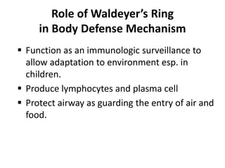 Role of Waldeyer’s Ring
in Body Defense Mechanism
 Function as an immunologic surveillance to
allow adaptation to environment esp. in
children.
 Produce lymphocytes and plasma cell
 Protect airway as guarding the entry of air and
food.
 