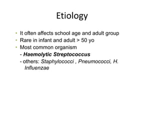 Etiology
• It often affects school age and adult group
• Rare in infant and adult > 50 yo
• Most common organism
- Haemolytic Streptococcus
- others: Staphylococci , Pneumococci, H.
Influenzae
 
