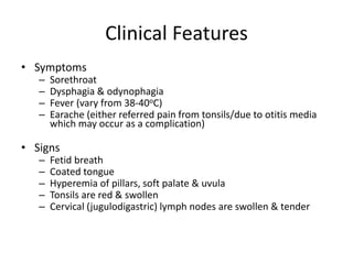 Clinical Features
• Symptoms
– Sorethroat
– Dysphagia & odynophagia
– Fever (vary from 38-40oC)
– Earache (either referred pain from tonsils/due to otitis media
which may occur as a complication)
• Signs
– Fetid breath
– Coated tongue
– Hyperemia of pillars, soft palate & uvula
– Tonsils are red & swollen
– Cervical (jugulodigastric) lymph nodes are swollen & tender
 