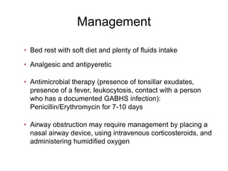 Management
• Bed rest with soft diet and plenty of fluids intake
• Analgesic and antipyeretic
• Antimicrobial therapy (presence of tonsillar exudates,
presence of a fever, leukocytosis, contact with a person
who has a documented GABHS infection):
Penicillin/Erythromycin for 7-10 days
• Airway obstruction may require management by placing a
nasal airway device, using intravenous corticosteroids, and
administering humidified oxygen
 