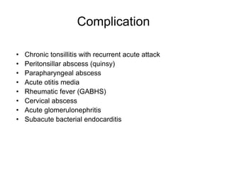Complication
• Chronic tonsillitis with recurrent acute attack
• Peritonsillar abscess (quinsy)
• Parapharyngeal abscess
• Acute otitis media
• Rheumatic fever (GABHS)
• Cervical abscess
• Acute glomerulonephritis
• Subacute bacterial endocarditis
 