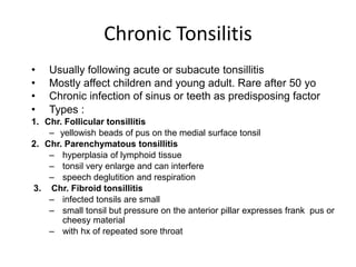 Chronic Tonsilitis
• Usually following acute or subacute tonsillitis
• Mostly affect children and young adult. Rare after 50 yo
• Chronic infection of sinus or teeth as predisposing factor
• Types :
1. Chr. Follicular tonsillitis
– yellowish beads of pus on the medial surface tonsil
2. Chr. Parenchymatous tonsillitis
– hyperplasia of lymphoid tissue
– tonsil very enlarge and can interfere
– speech deglutition and respiration
3. Chr. Fibroid tonsillitis
– infected tonsils are small
– small tonsil but pressure on the anterior pillar expresses frank pus or
cheesy material
– with hx of repeated sore throat
 
