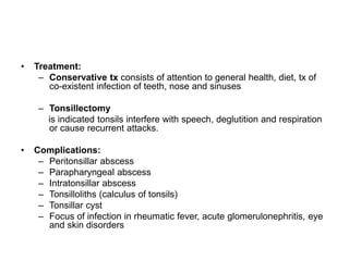 • Treatment:
– Conservative tx consists of attention to general health, diet, tx of
co-existent infection of teeth, nose and sinuses
– Tonsillectomy
is indicated tonsils interfere with speech, deglutition and respiration
or cause recurrent attacks.
• Complications:
– Peritonsillar abscess
– Parapharyngeal abscess
– Intratonsillar abscess
– Tonsilloliths (calculus of tonsils)
– Tonsillar cyst
– Focus of infection in rheumatic fever, acute glomerulonephritis, eye
and skin disorders
 