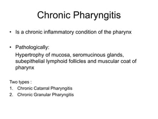 Chronic Pharyngitis
• Is a chronic inflammatory condition of the pharynx
• Pathologically:
Hypertrophy of mucosa, seromucinous glands,
subepithelial lymphoid follicles and muscular coat of
pharynx
Two types :
1. Chronic Catarral Pharyngitis
2. Chronic Granular Pharyngitis
 