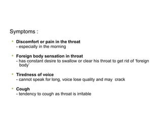 Symptoms :
• Discomfort or pain in the throat
- especially in the morning
• Foreign body sensation in throat
- has constant desire to swallow or clear his throat to get rid of ‘foreign
body’
• Tiredness of voice
- cannot speak for long, voice lose quality and may crack
• Cough
- tendency to cough as throat is irritable
 