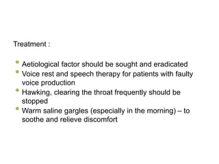 Treatment :
• Aetiological factor should be sought and eradicated
• Voice rest and speech therapy for patients with faulty
voice production
• Hawking, clearing the throat frequently should be
stopped
• Warm saline gargles (especially in the morning) – to
soothe and relieve discomfort
 