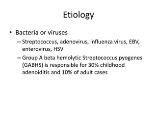 Etiology
• Bacteria or viruses
– Streptococcus, adenovirus, influenza virus, EBV,
enterovirus, HSV
– Group A beta hemolytic Streptococcus pyogenes
(GABHS) is responsible for 30% childhood
adenoiditis and 10% of adult cases
 