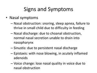 Signs and Symptoms
• Nasal symptoms
– Nasal obstruction: snoring, sleep apnea, failure to
thrive in small child due to difficulty in feeding
– Nasal discharge: due to choanal obstruction,
normal nasal secretion unable to drain into
nasopharynx
– Sinustis: due to persistent nasal discharge
– Epistaxis: with nose blowing, in acutely inflamed
adenoids
– Voice change: lose nasal quality in voice due to
nasal obstruction
 