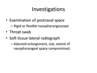 Investigations
• Examination of postnasal space
– Rigid or flexible nasopharyngoscope
• Throat swab
• Soft tissue lateral radiograph
– Adenoid enlargement, size, extent of
nasopharyngeal space compromised.
 