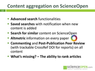 12
Content aggregation on ScienceOpen
Th
 Advanced search functionalities
 Saved searches with notification when new
content is added
 Search for similar content on ScienceOpen
 Altmetric information on every paper
 Commenting and Post-Publication Peer Review
(with trackable CrossRef DOI for reports) on all
content
 What‘s missing? – The ability to rank articles
 