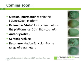 13
Coming soon…
Th
Image credit: Spottiswoode & Stevens_2011 Proceedings of the Royal
Society B
 Citation information within the
ScienceOpen platform
 Reference “stubs“ for content not on
the platform (ca. 10 million to start)
 Author profiles
 Content ranking
 Recommendation function from a
range of parameters
 