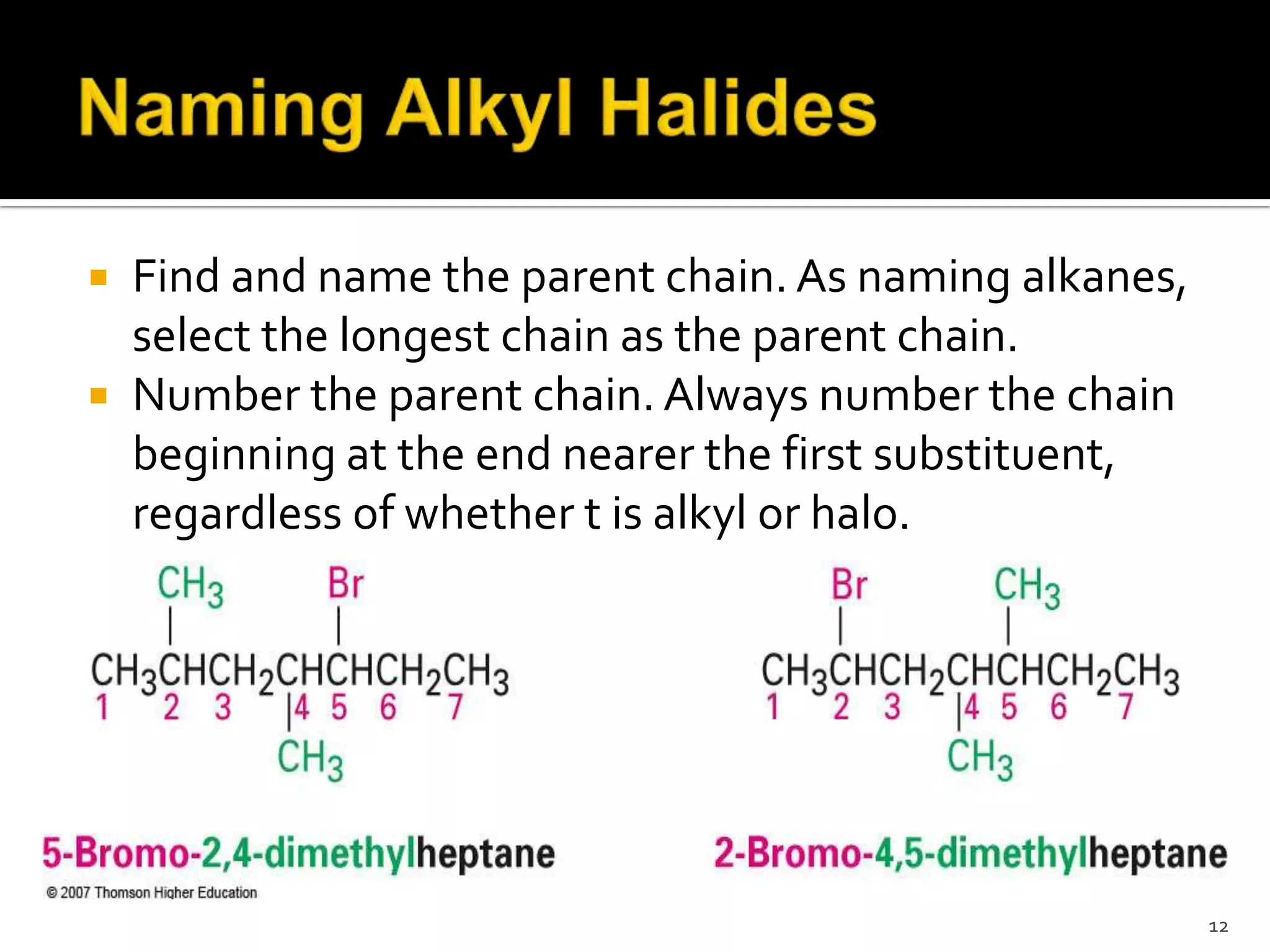  Find and name the parent chain. As naming alkanes,
select the longest chain as the parent chain.
 Number the parent chain. Always number the chain
beginning at the end nearer the first substituent,
regardless of whether t is alkyl or halo.
12
 