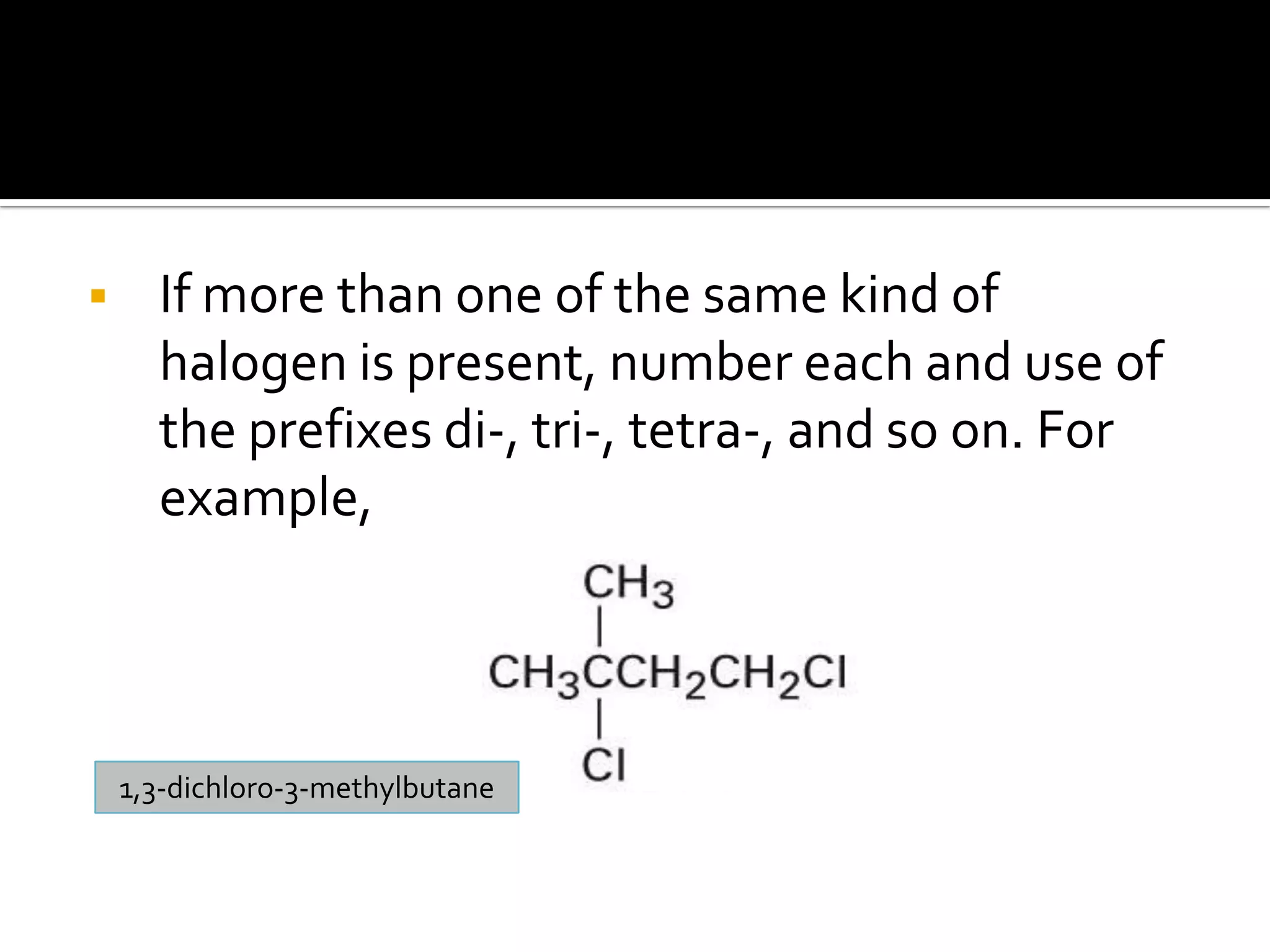  If more than one of the same kind of
halogen is present, number each and use of
the prefixes di-, tri-, tetra-, and so on. For
example,
1,3-dichloro-3-methylbutane
 