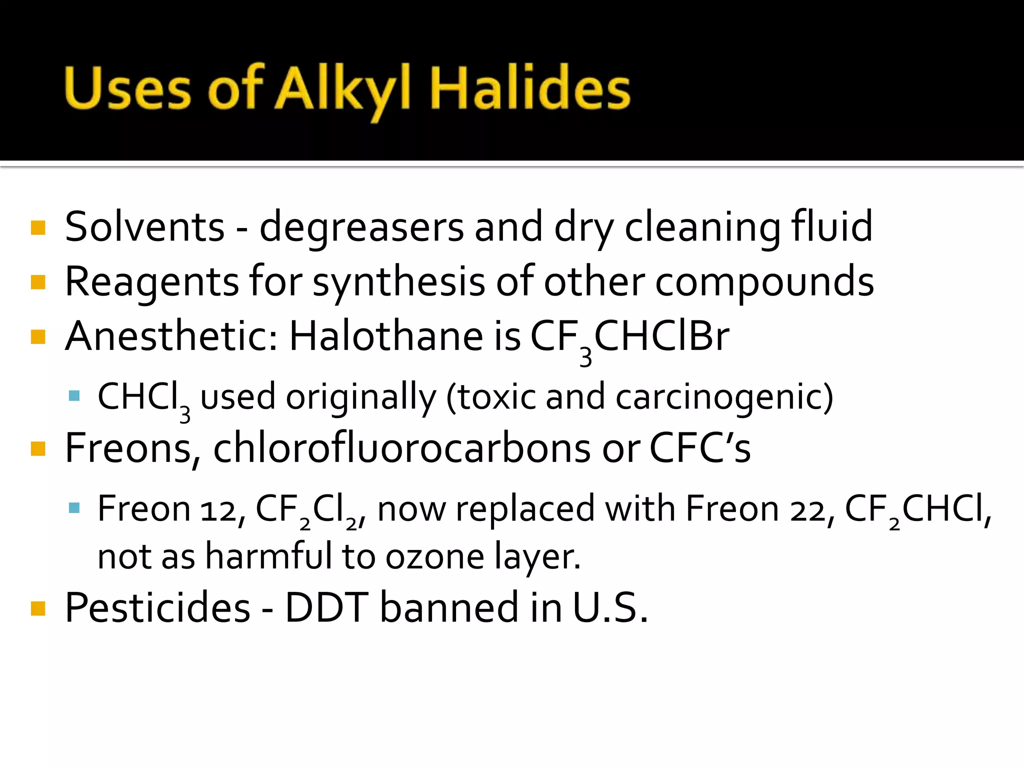  Solvents - degreasers and dry cleaning fluid
 Reagents for synthesis of other compounds
 Anesthetic: Halothane is CF3CHClBr
 CHCl3 used originally (toxic and carcinogenic)
 Freons, chlorofluorocarbons or CFC’s
 Freon 12, CF2Cl2, now replaced with Freon 22, CF2CHCl,
not as harmful to ozone layer.
 Pesticides - DDT banned in U.S.
 
