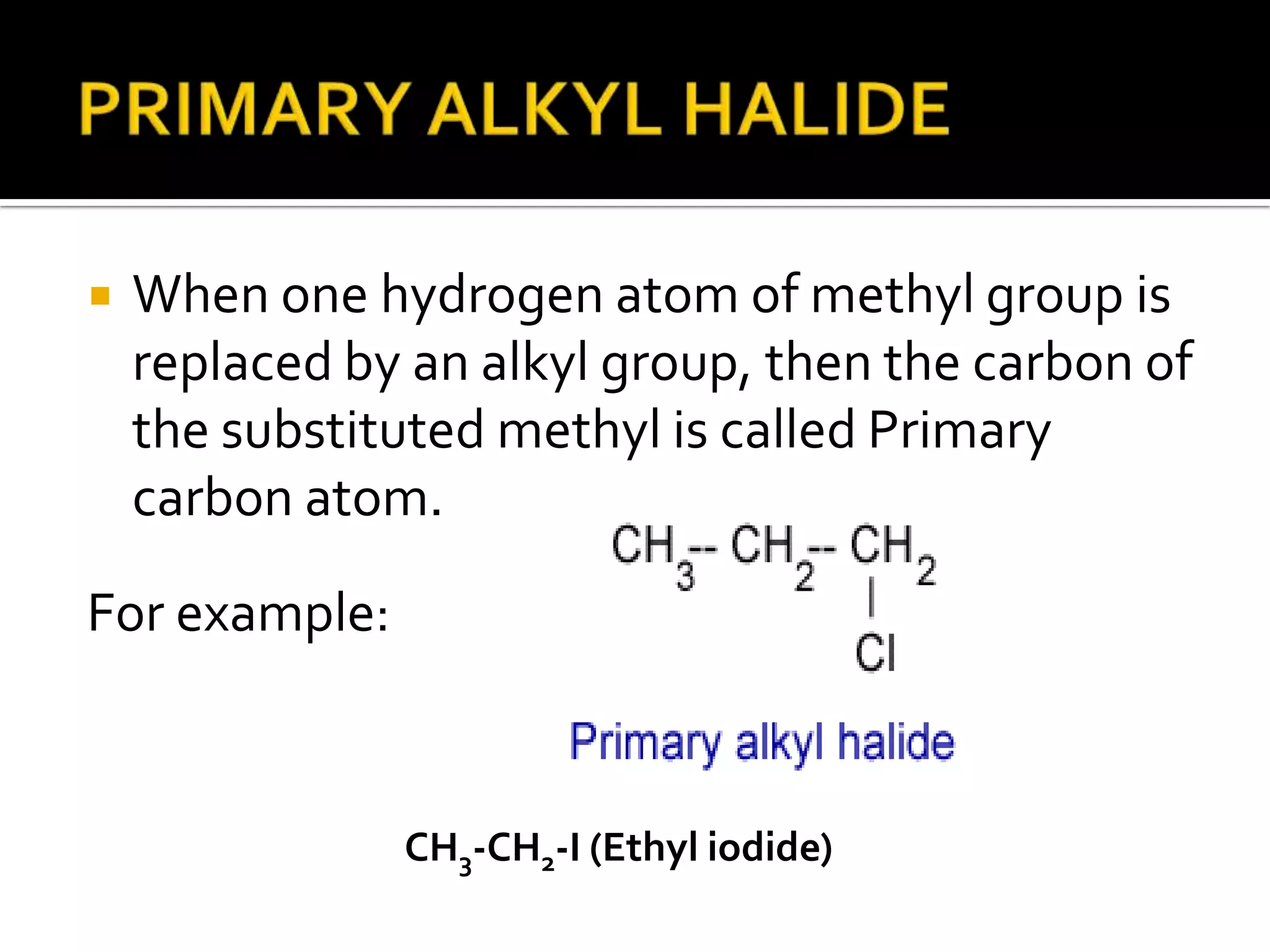  When one hydrogen atom of methyl group is
replaced by an alkyl group, then the carbon of
the substituted methyl is called Primary
carbon atom.
CH3-CH2-I (Ethyl iodide)
For example:
 