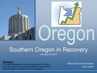 Oregon
Southern Oregon in Recovery
January 30, 2014

Disclaimer
The views expressed in this presentation are the views of
the author and do not necessarily reflect the views of the
State of Oregon, the Governor or the Legislature.

Office of Economic Analysis
Josh Lehner

 