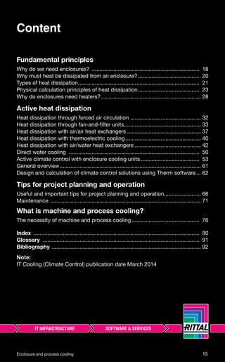 Fundamental principles
Why do we need enclosures? ...................................................................... 18
Why must heat be dissipated from an enclosure?........................................ 20
Types of heat dissipation............................................................................... 21
Physical calculation principles of heat dissipation........................................ 23
Why do enclosures need heaters?................................................................. 28
Active heat dissipation
Heat dissipation through forced air circulation .............................................. 32
Heat dissipation through fan-and-ﬁlter units.................................................. 33
Heat dissipation with air/air heat exchangers ................................................ 37
Heat dissipation with thermoelectric cooling ................................................. 40
Heat dissipation with air/water heat exchangers ........................................... 42
Direct water cooling ..................................................................................... 50
Active climate control with enclosure cooling units ...................................... 53
General overview............................................................................................ 61
Design and calculation of climate control solutions using Therm software... 62
Tips for project planning and operation
Useful and important tips for project planning and operation........................ 66
Maintenance .................................................................................................. 71
What is machine and process cooling?
The necessity of machine and process cooling............................................ 76
Index ............................................................................................................ 90
Glossary ...................................................................................................... 91
Bibliography ................................................................................................. 92
Note:
IT Cooling (Climate Control) publication date March 2014
Content
Enclosure and process cooling 15
 