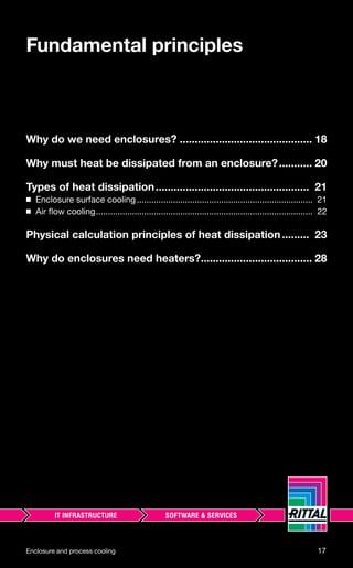 Enclosure and process cooling 17
Fundamental principles
Why do we need enclosures? ............................................ 18
Why must heat be dissipated from an enclosure?........... 20
Types of heat dissipation................................................... 21
◾ Enclosure surface cooling ......................................................................... 21
◾ Air ﬂow cooling.......................................................................................... 22
Physical calculation principles of heat dissipation......... 23
Why do enclosures need heaters?..................................... 28
 