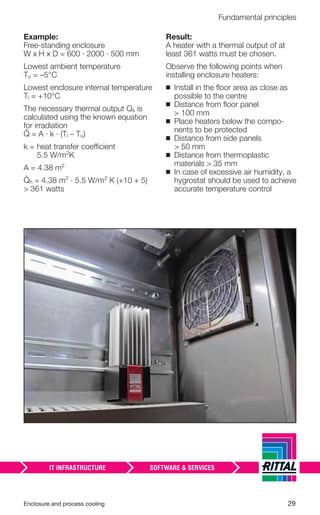 Enclosure and process cooling 29
Fundamental principles
Example:
Free-standing enclosure
W x H x D = 600 · 2000 · 500 mm
Lowest ambient temperature
Tu = –5°C
Lowest enclosure internal temperature
Ti = +10°C
The necessary thermal output Qs is
calculated using the known equation
for irradiation
= A · k · (Ti – Tu)
k = heat transfer coefficient
5.5 W/m²K
A = 4.38 m²
h = 4.38 m² · 5.5 W/m² K (+10 + 5)
> 361 watts
Result:
A heater with a thermal output of at
least 361 watts must be chosen.
Observe the following points when
installing enclosure heaters:
◾ Install in the ﬂoor area as close as
possible to the centre
◾ Distance from ﬂoor panel
> 100 mm
◾ Place heaters below the compo-
nents to be protected
◾ Distance from side panels
> 50 mm
◾ Distance from thermoplastic
materials > 35 mm
◾ In case of excessive air humidity, a
hygrostat should be used to achieve
accurate temperature control
 