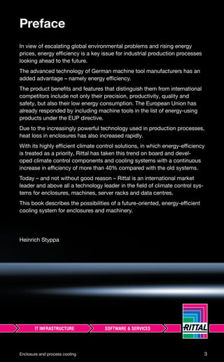 Preface
In view of escalating global environmental problems and rising energy
prices, energy efficiency is a key issue for industrial production processes
looking ahead to the future.
The advanced technology of German machine tool manufacturers has an
added advantage – namely energy efficiency.
The product beneﬁts and features that distinguish them from international
competitors include not only their precision, productivity, quality and
safety, but also their low energy consumption. The European Union has
already responded by including machine tools in the list of energy-using
products under the EUP directive.
Due to the increasingly powerful technology used in production processes,
heat loss in enclosures has also increased rapidly.
With its highly efficient climate control solutions, in which energy-efficiency
is treated as a priority, Rittal has taken this trend on board and devel-
oped climate control components and cooling systems with a continuous
increase in efficiency of more than 40% compared with the old systems.
Today – and not without good reason – Rittal is an international market
leader and above all a technology leader in the ﬁeld of climate control sys-
tems for enclosures, machines, server racks and data centres.
This book describes the possibilities of a future-oriented, energy-efficient
cooling system for enclosures and machinery.
Heinrich Styppa
Enclosure and process cooling 3
 