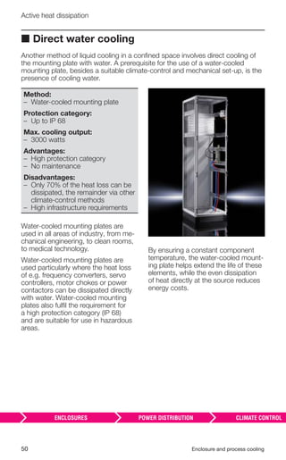 50 Enclosure and process cooling
Active heat dissipation
■ Direct water cooling
Another method of liquid cooling in a conﬁned space involves direct cooling of
the mounting plate with water. A prerequisite for the use of a water-cooled
mounting plate, besides a suitable climate-control and mechanical set-up, is the
presence of cooling water.
Method:
– Water-cooled mounting plate
Protection category:
– Up to IP 68
Max. cooling output:
– 3000 watts
Advantages:
– High protection category
– No maintenance
Disadvantages:
– Only 70% of the heat loss can be
dissipated, the remainder via other
climate-control methods
– High infrastructure requirements
Water-cooled mounting plates are
used in all areas of industry, from me-
chanical engineering, to clean rooms,
to medical technology.
Water-cooled mounting plates are
used particularly where the heat loss
of e.g. frequency converters, servo
controllers, motor chokes or power
contactors can be dissipated directly
with water. Water-cooled mounting
plates also fulﬁl the requirement for
a high protection category (IP 68)
and are suitable for use in hazardous
areas.
By ensuring a constant component
temperature, the water-cooled mount-
ing plate helps extend the life of these
elements, while the even dissipation
of heat directly at the source reduces
energy costs.
 