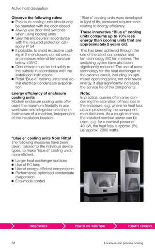 58 Enclosure and process cooling
Active heat dissipation
Observe the following rules:
◾ Enclosure cooling units should only
be operated with the door closed
◾ Always use door limit switches
when using cooling units
◾ Seal the enclosure in accordance
with the required protection cat-
egory IP 54
◾ If possible, to avoid excessive cool-
ing in the enclosure, do not select
an enclosure internal temperature
below +35°C
◾ Condensate must be led safely to
the outside in accordance with the
installation instructions
◾ Rittal “Blue e” cooling units have ac-
tive electrical condensate evapora-
tion
Energy efficiency of enclosure
cooling units
Modern enclosure cooling units offer
users the maximum ﬂexibility in use
worldwide and integration into the in-
frastructure of a machine, independent
of the installation location.
“Blue e” cooling units were developed
in light of the increased requirements
relating to energy efficiency.
These innovative “Blue e” cooling
units consume up to 70% less
energy than cooling units that are
approximately 5 years old.
This has been achieved through the
use of the latest compressor and
fan technology (EC fan motors). The
switching cycles have also been
signiﬁcantly reduced. The use of nano-
technology for the heat exchanger in
the external circuit, including an opti-
mised operating point, not only saves
energy, it also signiﬁcantly increases
the service life of the components.
Note:
In practice, queries often arise con-
cerning the estimation of heat loss in
the enclosure, e.g. where no heat loss
data is provided by the component
manufacturers. As a rough estimate,
the installed nominal power can be
used, e.g. for a nominal power of
40 kW, the heat loss is approx. 5%,
i.e. approx. 2000 watts.
“Blue e” cooling units from Rittal
The following measures have been
taken, tailored to the individual device
types, to make “Blue e” cooling units
more efficient:
◾ Larger heat exchanger surfaces
◾ Use of EC fans
◾ Use of energy-efficient compressors
◾ Performance-optimised condensate
evaporation
◾ Eco-mode control
 