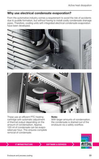 Enclosure and process cooling 59
Active heat dissipation
Why use electrical condensate evaporation?
From the automotive industry comes a requirement to avoid the risk of accidents
due to puddle formation, but without having to install costly condensate drainage
pipes. Therefore, cooling units with integrated electrical condensate evaporation
have been developed.
These use an efficient PTC heating
cartridge with automatic adjustment
of thermal output depending on the
amount of condensation. Approx.
120 ml of condensate can be evapo-
rated per hour. This ensures complete
removal of condensate.
Note:
With larger amounts of condensation,
the condensate is drained out of the
enclosure via a safety overﬂow.
 