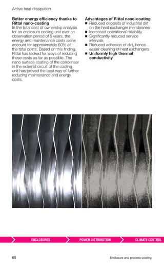 60 Enclosure and process cooling
Active heat dissipation
Better energy efficiency thanks to
Rittal nano-coating
In the total cost of ownership analysis
for an enclosure cooling unit over an
observation period of 5 years, the
energy and maintenance costs alone
account for approximately 60% of
the total costs. Based on this ﬁnding,
Rittal has looked for ways of reducing
these costs as far as possible. The
nano surface coating of the condenser
in the external circuit of the cooling
unit has proved the best way of further
reducing maintenance and energy
costs.
Advantages of Rittal nano-coating
◾ Reduced deposits of industrial dirt
on the heat exchanger membranes
◾ Increased operational reliability
◾ Signiﬁcantly reduced service
intervals
◾ Reduced adhesion of dirt, hence
easier cleaning of heat exchangers
◾ Uniformly high thermal
conductivity
 