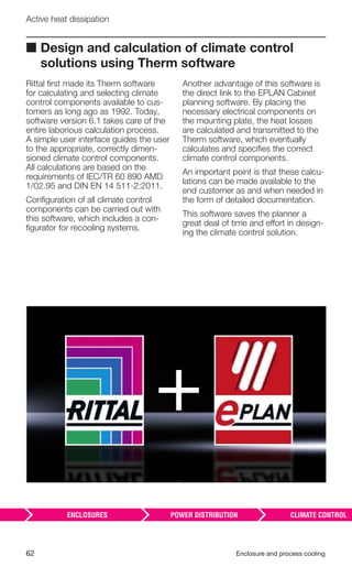 62 Enclosure and process cooling
Active heat dissipation
■ Design and calculation of climate control
solutions using Therm software
Rittal ﬁrst made its Therm software
for calculating and selecting climate
control components available to cus-
tomers as long ago as 1992. Today,
software version 6.1 takes care of the
entire laborious calculation process.
A simple user interface guides the user
to the appropriate, correctly dimen-
sioned climate control components.
All calculations are based on the
requirements of IEC/TR 60 890 AMD
1/02.95 and DIN EN 14 511-2:2011.
Conﬁguration of all climate control
components can be carried out with
this software, which includes a con-
ﬁgurator for recooling systems.
Another advantage of this software is
the direct link to the EPLAN Cabinet
planning software. By placing the
necessary electrical components on
the mounting plate, the heat losses
are calculated and transmitted to the
Therm software, which eventually
calculates and speciﬁes the correct
climate control components.
An important point is that these calcu-
lations can be made available to the
end customer as and when needed in
the form of detailed documentation.
This software saves the planner a
great deal of time and effort in design-
ing the climate control solution.
 