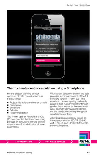 Enclosure and process cooling 63
Active heat dissipation
Therm climate control calculation using a Smartphone
For the project planning of your
optimum climate control solution in
5 easy steps:
◾ Project title (reference line for e-mail)
◾ Parameters
◾ Enclosure
◾ Selection
◾ Recommendation
The Therm app for Android and iOS
(iPhone) handles the time-consuming
process of calculating climate control
requirements for individual enclosure
assemblies.
With its fast selection feature, the app
provides a compact variant of the full
software version “Therm 6.2”. The
result can be sent quickly and easily
as an e-mail. A user-friendly interface
guides the operator to the most suit-
able, correctly dimensioned climate
control component using the typical
smartphone controls.
All evaluations are closely based on
the requirements of IEC/TR 60 890
AMD1/02.95 and DIN 3168 for enclo-
sure cooling units.
 