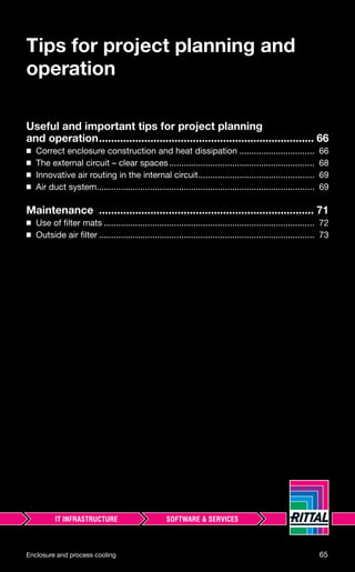 Enclosure and process cooling 65
Tips for project planning and
operation
Useful and important tips for project planning
and operation....................................................................... 66
◾ Correct enclosure construction and heat dissipation ............................... 66
◾ The external circuit – clear spaces............................................................ 68
◾ Innovative air routing in the internal circuit................................................ 69
◾ Air duct system.......................................................................................... 69
Maintenance ....................................................................... 71
◾ Use of ﬁlter mats ....................................................................................... 72
◾ Outside air ﬁlter ......................................................................................... 73
 